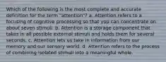 Which of the following is the most complete and accurate definition for the term "attention"? a. Attention refers to a focusing of cognitive processing so that you can concentrate on about seven stimuli. b. Attention is a storage component that takes in all possible external stimuli and holds them for several seconds. c. Attention lets us take in information from our memory and our sensory world. d. Attention refers to the process of combining isolated stimuli into a meaningful whole.