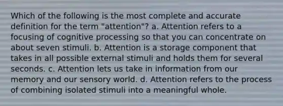 Which of the following is the most complete and accurate definition for the term "attention"? a. Attention refers to a focusing of cognitive processing so that you can concentrate on about seven stimuli. b. Attention is a storage component that takes in all possible external stimuli and holds them for several seconds. c. Attention lets us take in information from our memory and our sensory world. d. Attention refers to the process of combining isolated stimuli into a meaningful whole.