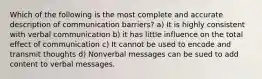 Which of the following is the most complete and accurate description of communication barriers? a) It is highly consistent with verbal communication b) it has little influence on the total effect of communication c) It cannot be used to encode and transmit thoughts d) Nonverbal messages can be sued to add content to verbal messages.