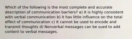 Which of the following is the most complete and accurate description of communication barriers? a) It is highly consistent with verbal communication b) it has little influence on the total effect of communication c) It cannot be used to encode and transmit thoughts d) Nonverbal messages can be sued to add content to verbal messages.