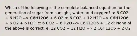 Which of the following is the complete balanced equation for the generation of sugar from sunlight, water, and oxygen? a: 6 CO2 + 6 H2O --> C6H12O6 + 6 O2 b: 6 CO2 + 12 H2O --> C6H12O6 + 6 O2 + 6 H2O c: 6 CO2 + 6 H2O --> C6H12O6 + O2 d: None of the above is correct. e: 12 CO2 + 12 H2O --> 2 C6H12O6 + 2 O2