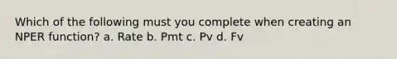 Which of the following must you complete when creating an NPER function? a. Rate b. Pmt c. Pv d. Fv