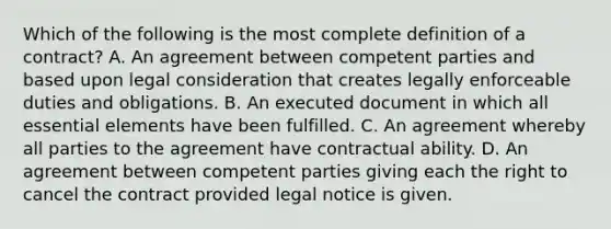 Which of the following is the most complete definition of a contract? A. An agreement between competent parties and based upon legal consideration that creates legally enforceable duties and obligations. B. An executed document in which all essential elements have been fulfilled. C. An agreement whereby all parties to the agreement have contractual ability. D. An agreement between competent parties giving each the right to cancel the contract provided legal notice is given.