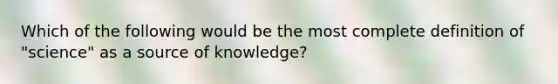 Which of the following would be the most complete definition of "science" as a source of knowledge?