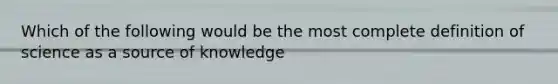 Which of the following would be the most complete definition of science as a source of knowledge