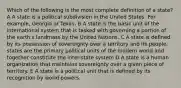 Which of the following is the most complete definition of a state? A A state is a political subdivision in the United States. For example, Georgia or Texas. B A state is the basic unit of the international system that is tasked with governing a portion of the earth's landmass by the United Nations. C A state is defined by its possession of sovereignty over a territory and its people, states are the primary political units of the modern world and together constitute the inter-state system D A state is a human organization that maintains sovereignty over a given piece of territory. E A state is a political unit that is defined by its recognition by world powers.