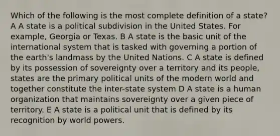 Which of the following is the most complete definition of a state? A A state is a political subdivision in the United States. For example, Georgia or Texas. B A state is the basic unit of the international system that is tasked with governing a portion of the earth's landmass by the United Nations. C A state is defined by its possession of sovereignty over a territory and its people, states are the primary political units of the modern world and together constitute the inter-state system D A state is a human organization that maintains sovereignty over a given piece of territory. E A state is a political unit that is defined by its recognition by world powers.