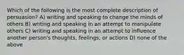 Which of the following is the most complete description of persuasion? A) writing and speaking to change the minds of others B) writing and speaking in an attempt to manipulate others C) writing and speaking in an attempt to influence another person's thoughts, feelings, or actions D) none of the above