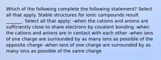 Which of the following complete the following statement? Select all that apply. Stable structures for ionic compounds result _______. Select all that apply: -when the cations and anions are sufficiently close to share electrons by covalent bonding -when the cations and anions are in contact with each other -when ions of one charge are surrounded by as many ions as possible of the opposite charge -when ions of one charge are surrounded by as many ions as possible of the same charge