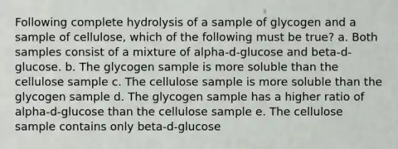 Following complete hydrolysis of a sample of glycogen and a sample of cellulose, which of the following must be true? a. Both samples consist of a mixture of alpha-d-glucose and beta-d-glucose. b. The glycogen sample is more soluble than the cellulose sample c. The cellulose sample is more soluble than the glycogen sample d. The glycogen sample has a higher ratio of alpha-d-glucose than the cellulose sample e. The cellulose sample contains only beta-d-glucose