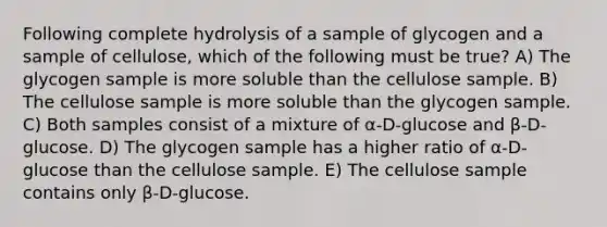 Following complete hydrolysis of a sample of glycogen and a sample of cellulose, which of the following must be true? A) The glycogen sample is more soluble than the cellulose sample. B) The cellulose sample is more soluble than the glycogen sample. C) Both samples consist of a mixture of α-D-glucose and β-D-glucose. D) The glycogen sample has a higher ratio of α-D-glucose than the cellulose sample. E) The cellulose sample contains only β-D-glucose.