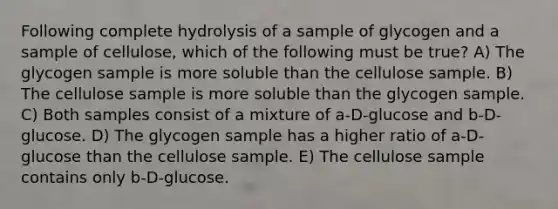 Following complete hydrolysis of a sample of glycogen and a sample of cellulose, which of the following must be true? A) The glycogen sample is more soluble than the cellulose sample. B) The cellulose sample is more soluble than the glycogen sample. C) Both samples consist of a mixture of a-D-glucose and b-D-glucose. D) The glycogen sample has a higher ratio of a-D-glucose than the cellulose sample. E) The cellulose sample contains only b-D-glucose.