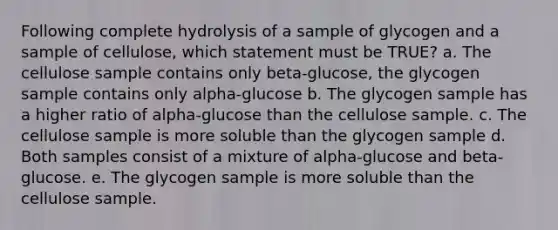 Following complete hydrolysis of a sample of glycogen and a sample of cellulose, which statement must be TRUE? a. The cellulose sample contains only beta-glucose, the glycogen sample contains only alpha-glucose b. The glycogen sample has a higher ratio of alpha-glucose than the cellulose sample. c. The cellulose sample is more soluble than the glycogen sample d. Both samples consist of a mixture of alpha-glucose and beta-glucose. e. The glycogen sample is more soluble than the cellulose sample.