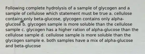 Following complete hydrolysis of a sample of glycogen and a sample of cellulose which statement must be true a. cellulose contains only beta-glucose, glycogen contains only alpha-glucose b. glycogen sample is more soluble than the cellulose sample c. glycogen has a higher ration of alpha-glucose than the cellulose sample d. cellulose sample is more soluble than the glycogen sample e. both samples have a mix of alpha-glucose and beta-glucose