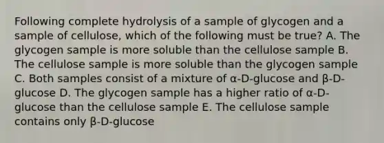 Following complete hydrolysis of a sample of glycogen and a sample of cellulose, which of the following must be true? A. The glycogen sample is more soluble than the cellulose sample B. The cellulose sample is more soluble than the glycogen sample C. Both samples consist of a mixture of α-D-glucose and β-D-glucose D. The glycogen sample has a higher ratio of α-D-glucose than the cellulose sample E. The cellulose sample contains only β-D-glucose