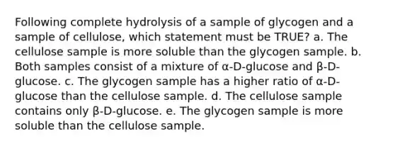 Following complete hydrolysis of a sample of glycogen and a sample of cellulose, which statement must be TRUE? a. The cellulose sample is more soluble than the glycogen sample. b. Both samples consist of a mixture of α-D-glucose and β-D-glucose. c. The glycogen sample has a higher ratio of α-D-glucose than the cellulose sample. d. The cellulose sample contains only β-D-glucose. e. The glycogen sample is more soluble than the cellulose sample.