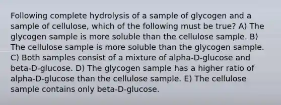 Following complete hydrolysis of a sample of glycogen and a sample of cellulose, which of the following must be true? A) The glycogen sample is more soluble than the cellulose sample. B) The cellulose sample is more soluble than the glycogen sample. C) Both samples consist of a mixture of alpha-D-glucose and beta-D-glucose. D) The glycogen sample has a higher ratio of alpha-D-glucose than the cellulose sample. E) The cellulose sample contains only beta-D-glucose.