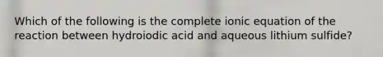 Which of the following is the complete ionic equation of the reaction between hydroiodic acid and aqueous lithium sulfide?