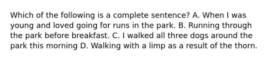 Which of the following is a complete sentence? A. When I was young and loved going for runs in the park. B. Running through the park before breakfast. C. I walked all three dogs around the park this morning D. Walking with a limp as a result of the thorn.