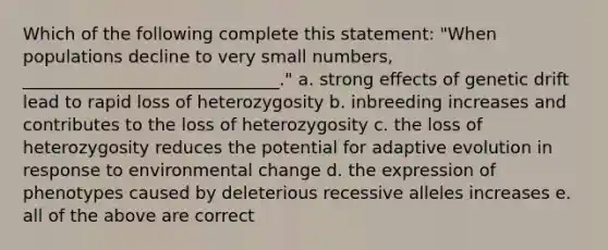 Which of the following complete this statement: "When populations decline to very small numbers, ______________________________." a. strong effects of genetic drift lead to rapid loss of heterozygosity b. inbreeding increases and contributes to the loss of heterozygosity c. the loss of heterozygosity reduces the potential for adaptive evolution in response to environmental change d. the expression of phenotypes caused by deleterious recessive alleles increases e. all of the above are correct