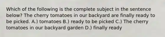 Which of the following is the complete subject in the sentence below? The cherry tomatoes in our backyard are finally ready to be picked. A.) tomatoes B.) ready to be picked C.) The cherry tomatoes in our backyard garden D.) finally ready