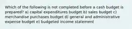 Which of the following is not completed before a cash budget is prepared? a) capital expenditures budget b) sales budget c) merchandise purchases budget d) general and administrative expense budget e) budgeted income statement