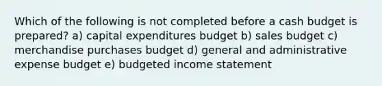 Which of the following is not completed before a <a href='https://www.questionai.com/knowledge/k5eyRVQLz3-cash-budget' class='anchor-knowledge'>cash budget</a> is prepared? a) <a href='https://www.questionai.com/knowledge/kKtWHhZ7f4-capital-expenditures-budget' class='anchor-knowledge'>capital expenditures budget</a> b) sales budget c) merchandise purchases budget d) general and administrative expense budget e) <a href='https://www.questionai.com/knowledge/kWVg0aX6D7-budgeted-income-statement' class='anchor-knowledge'>budgeted income statement</a>