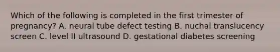 Which of the following is completed in the first trimester of pregnancy? A. neural tube defect testing B. nuchal translucency screen C. level II ultrasound D. gestational diabetes screening