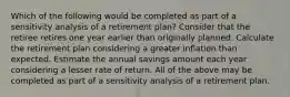 Which of the following would be completed as part of a sensitivity analysis of a retirement plan? Consider that the retiree retires one year earlier than originally planned. Calculate the retirement plan considering a greater inflation than expected. Estimate the annual savings amount each year considering a lesser rate of return. All of the above may be completed as part of a sensitivity analysis of a retirement plan.