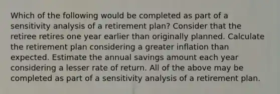 Which of the following would be completed as part of a sensitivity analysis of a retirement plan? Consider that the retiree retires one year earlier than originally planned. Calculate the retirement plan considering a greater inflation than expected. Estimate the annual savings amount each year considering a lesser rate of return. All of the above may be completed as part of a sensitivity analysis of a retirement plan.