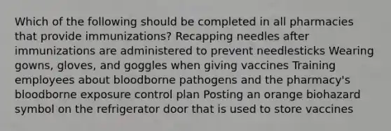 Which of the following should be completed in all pharmacies that provide immunizations? Recapping needles after immunizations are administered to prevent needlesticks Wearing gowns, gloves, and goggles when giving vaccines Training employees about bloodborne pathogens and the pharmacy's bloodborne exposure control plan Posting an orange biohazard symbol on the refrigerator door that is used to store vaccines