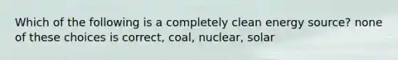 Which of the following is a completely clean energy source? none of these choices is correct, coal, nuclear, solar