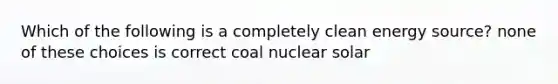 Which of the following is a completely clean energy source? none of these choices is correct coal nuclear solar