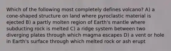 Which of the following most completely defines volcano? A) a cone-shaped structure on land where pyroclastic material is ejected B) a partly molten region of Earth's mantle where subducting rock is melted C) a ridge system between two diverging plates through which magma escapes D) a vent or hole in Earth's surface through which melted rock or ash erupt