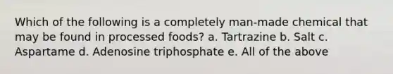 Which of the following is a completely man-made chemical that may be found in processed foods? a. Tartrazine b. Salt c. Aspartame d. Adenosine triphosphate e. All of the above