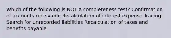 Which of the following is NOT a completeness test? Confirmation of accounts receivable Recalculation of interest expense Tracing Search for unrecorded liabilities Recalculation of taxes and benefits payable