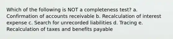 Which of the following is NOT a completeness test? a. Confirmation of accounts receivable b. Recalculation of interest expense c. Search for unrecorded liabilities d. Tracing e. Recalculation of taxes and benefits payable