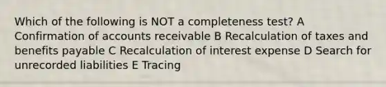 Which of the following is NOT a completeness test? A Confirmation of accounts receivable B Recalculation of taxes and benefits payable C Recalculation of interest expense D Search for unrecorded liabilities E Tracing