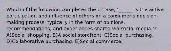 Which of the following completes the phrase, '______ is the active participation and influence of others on a consumer's decision-making process, typically in the form of opinions, recommendations, and experiences shared via social media.'? A)Social shopping. B)A social storefront. C)Social purchasing. D)Collaborative purchasing. E)Social commerce.