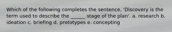 Which of the following completes the sentence, 'Discovery is the term used to describe the ______ stage of the plan'. a. research b. ideation c. briefing d. prototypes e. concepting