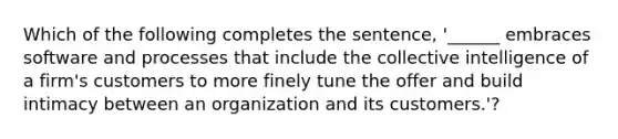 Which of the following completes the sentence, '______ embraces software and processes that include the collective intelligence of a firm's customers to more finely tune the offer and build intimacy between an organization and its customers.'?