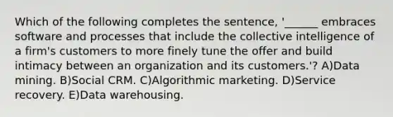 Which of the following completes the sentence, '______ embraces software and processes that include the collective intelligence of a firm's customers to more finely tune the offer and build intimacy between an organization and its customers.'? A)<a href='https://www.questionai.com/knowledge/kozQonQfxl-data-mining' class='anchor-knowledge'>data mining</a>. B)Social CRM. C)Algorithmic marketing. D)Service recovery. E)Data warehousing.