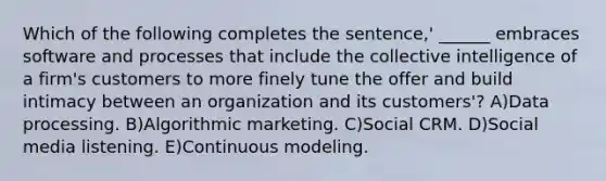 Which of the following completes the sentence,' ______ embraces software and processes that include the collective intelligence of a firm's customers to more finely tune the offer and build intimacy between an organization and its customers'? A)Data processing. B)Algorithmic marketing. C)Social CRM. D)Social media listening. E)Continuous modeling.