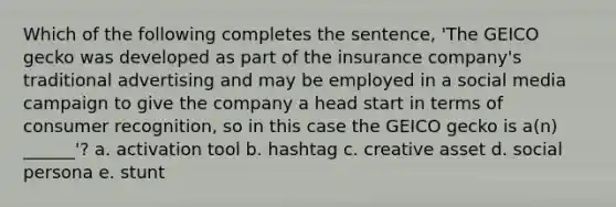 Which of the following completes the sentence, 'The GEICO gecko was developed as part of the insurance company's traditional advertising and may be employed in a social media campaign to give the company a head start in terms of consumer recognition, so in this case the GEICO gecko is a(n) ______'? a. activation tool b. hashtag c. creative asset d. social persona e. stunt