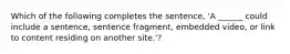 Which of the following completes the sentence, 'A ______ could include a sentence, sentence fragment, embedded video, or link to content residing on another site.'?