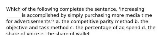 Which of the following completes the sentence, 'Increasing ______ is accomplished by simply purchasing more media time for advertisements'? a. the competitive parity method b. the objective and task method c. the percentage of ad spend d. the share of voice e. the share of wallet