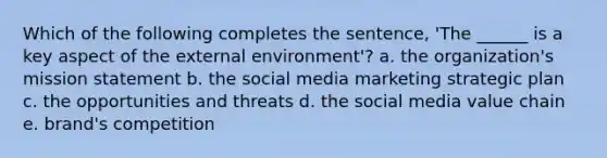 Which of the following completes the sentence, 'The ______ is a key aspect of <a href='https://www.questionai.com/knowledge/kpkoUX83Zl-the-external-environment' class='anchor-knowledge'>the external environment</a>'? a. the organization's mission statement b. the social media marketing strategic plan c. the opportunities and threats d. the social media value chain e. brand's competition