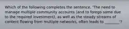 Which of the following completes the sentence, 'The need to manage multiple community accounts (and to forego some due to the required investment), as well as the steady streams of content flowing from multiple networks, often leads to ________'?