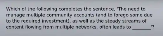 Which of the following completes the sentence, 'The need to manage multiple community accounts (and to forego some due to the required investment), as well as the steady streams of content flowing from multiple networks, often leads to ________'?