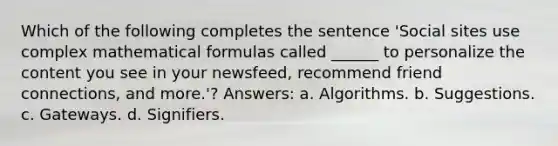 Which of the following completes the sentence 'Social sites use complex mathematical formulas called ______ to personalize the content you see in your newsfeed, recommend friend connections, and more.'? Answers: a. Algorithms. b. Suggestions. c. Gateways. d. Signifiers.